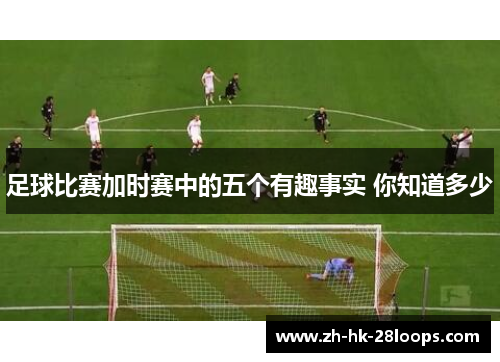 足球比赛加时赛中的五个有趣事实 你知道多少