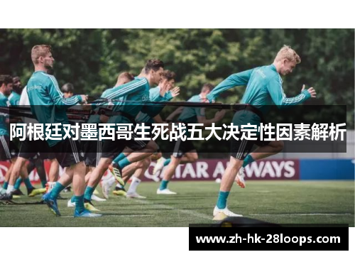 阿根廷对墨西哥生死战五大决定性因素解析