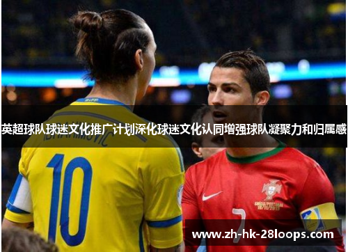 英超球队球迷文化推广计划深化球迷文化认同增强球队凝聚力和归属感 英超球队球迷文化推广计划深化球迷文化认同增强球队凝聚力和归属感