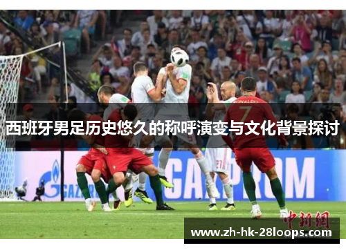 西班牙男足历史悠久的称呼演变与文化背景探讨 西班牙男足历史悠久的称呼演变与文化背景探讨