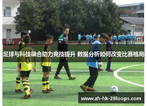 足球与科技融合助力竞技提升 数据分析如何改变比赛格局 足球与科技融合助力竞技提升 数据分析如何改变比赛格局