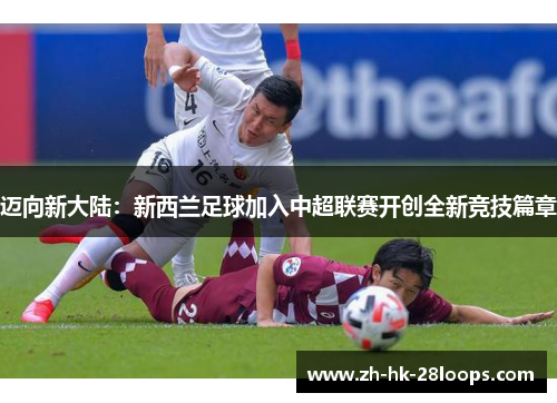 迈向新大陆:新西兰足球加入中超联赛开创全新竞技篇章 迈向新大陆:新西兰足球加入中超联赛开创全新竞技篇章