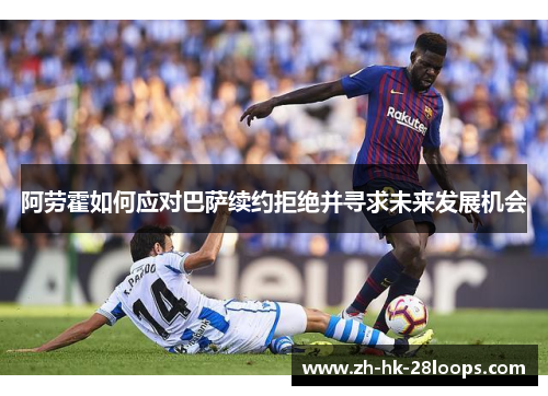 阿劳霍如何应对巴萨续约拒绝并寻求未来发展机会
