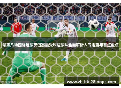 聚焦八场国际足球友谊赛最受欢迎球队全面解析人气走势与看点盘点