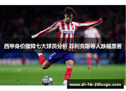 西甲身价骤降七大球员分析 菲利克斯等人跌幅显著 西甲身价骤降七大球员分析 菲利克斯等人跌幅显著