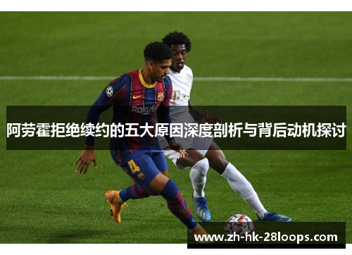 阿劳霍拒绝续约的五大原因深度剖析与背后动机探讨